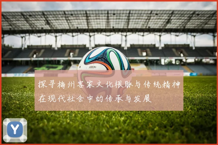 探寻梅州客家文化根脉与传统精神在现代社会中的传承与发展