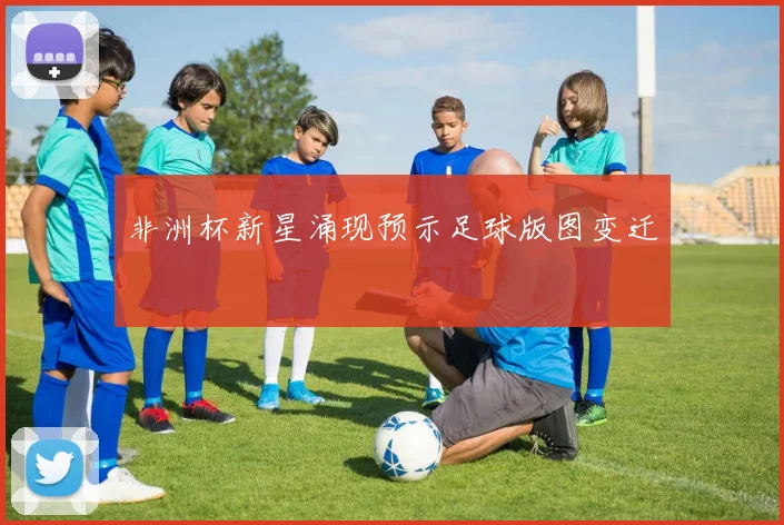 非洲杯新星涌现预示足球版图变迁