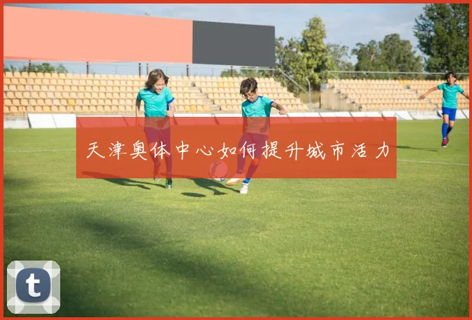 天津奥体中心如何提升城市活力