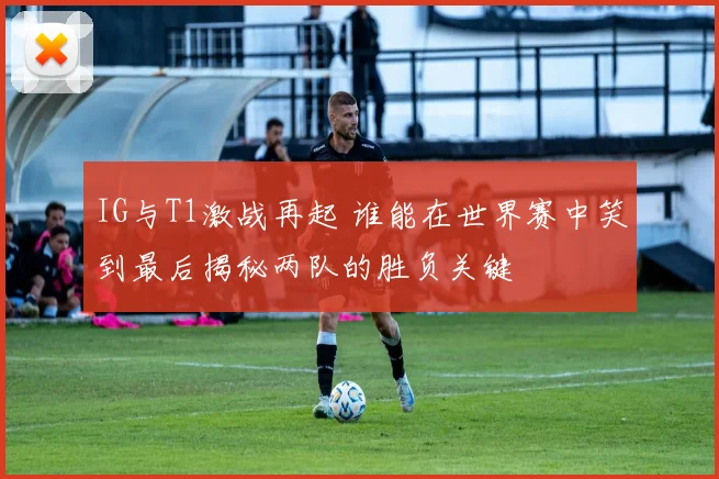 IG与T1激战再起 谁能在世界赛中笑到最后揭秘两队的胜负关键