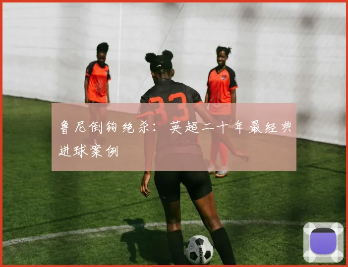 鲁尼倒钩绝杀：英超二十年最经典进球案例