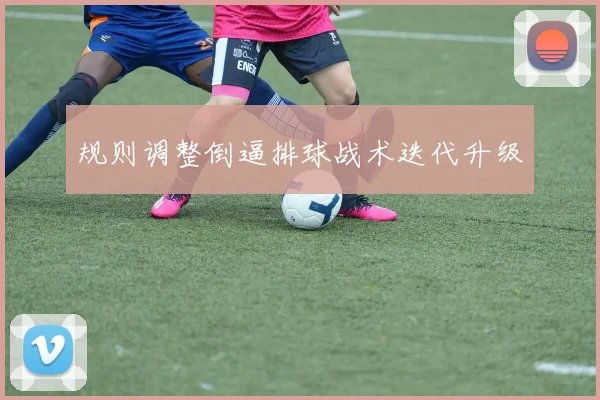 规则调整倒逼排球战术迭代升级