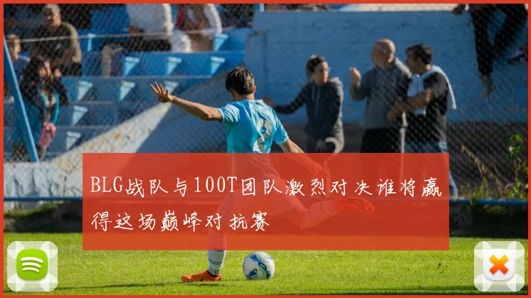 BLG战队与100T团队激烈对决谁将赢得这场巅峰对抗赛